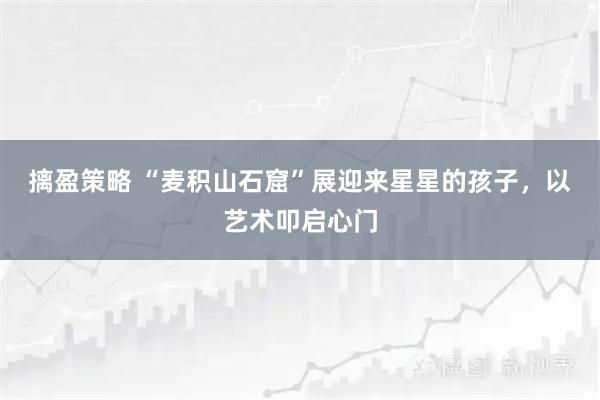摛盈策略 “麦积山石窟”展迎来星星的孩子,以艺术叩启心门