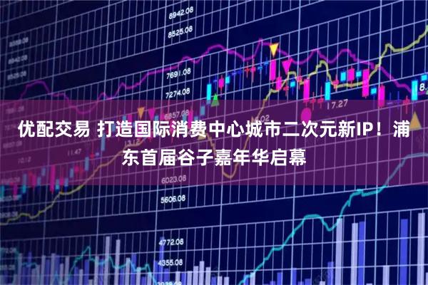 优配交易 打造国际消费中心城市二次元新IP！浦东首届谷子嘉年华启幕