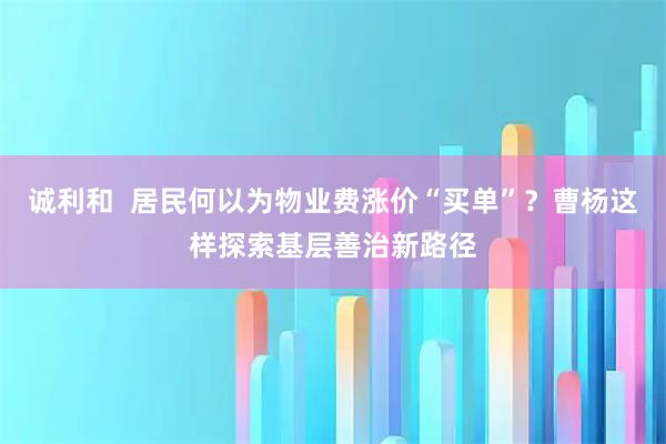 诚利和  居民何以为物业费涨价“买单”？曹杨这样探索基层善治新路径