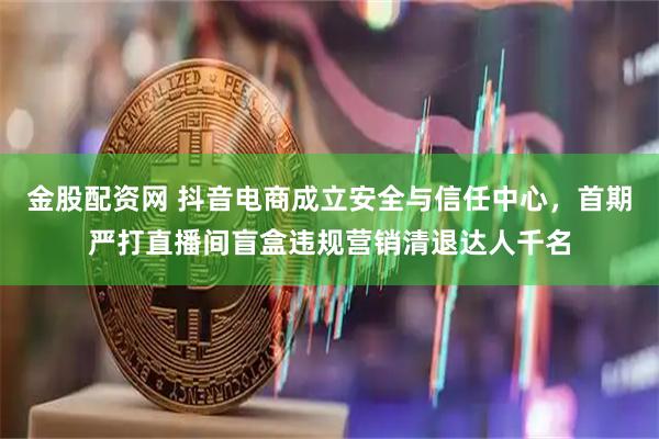 金股配资网 抖音电商成立安全与信任中心，首期严打直播间盲盒违规营销清退达人千名