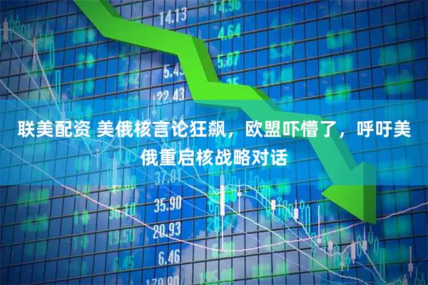 联美配资 美俄核言论狂飙,欧盟吓懵了,呼吁美俄重启核战略对话