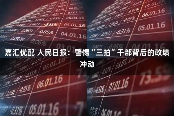 嘉汇优配 人民日报：警惕“三拍”干部背后的政绩冲动