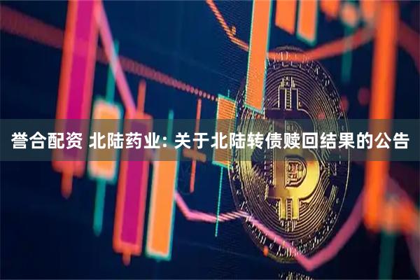 誉合配资 北陆药业: 关于北陆转债赎回结果的公告