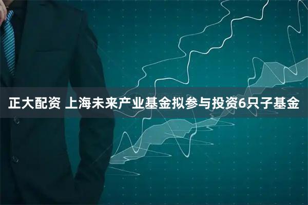 正大配资 上海未来产业基金拟参与投资6只子基金