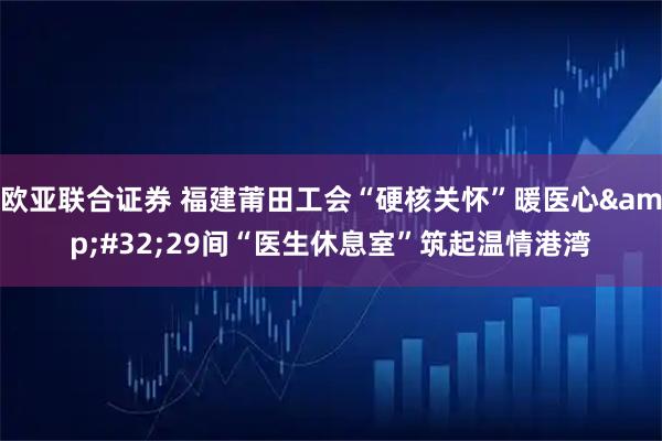 欧亚联合证券 福建莆田工会“硬核关怀”暖医心&#32;29间“医生休息室”筑起温情港湾