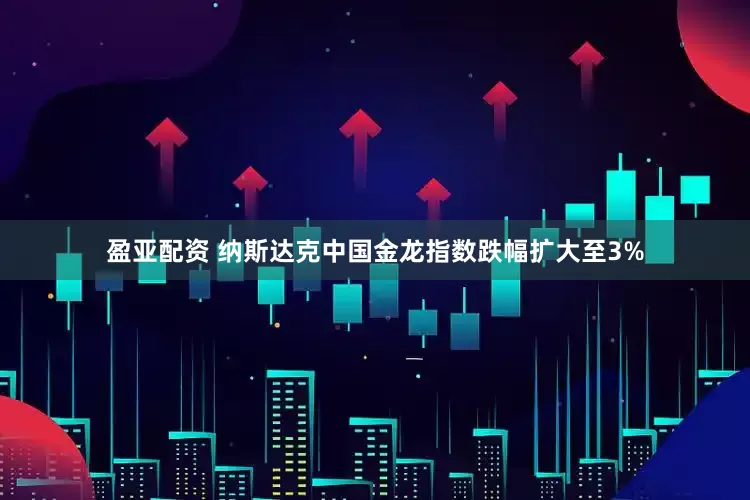 盈亚配资 纳斯达克中国金龙指数跌幅扩大至3%