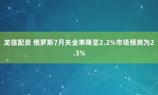 龙信配资 俄罗斯7月失业率降至2.2%市场预测为2.3%