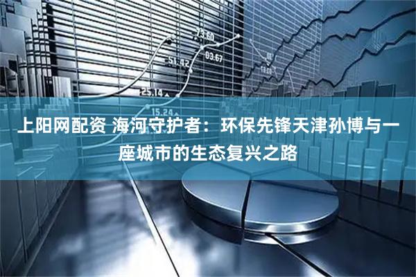上阳网配资 海河守护者:环保先锋天津孙博与一座城市的生态复兴之路