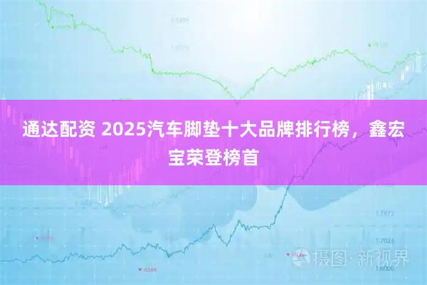 通达配资 2025汽车脚垫十大品牌排行榜，鑫宏宝荣登榜首