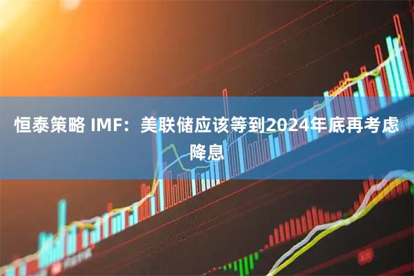 恒泰策略 IMF：美联储应该等到2024年底再考虑降息