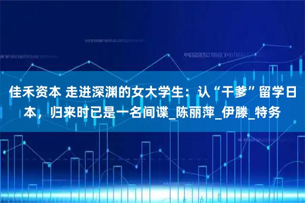 佳禾资本 走进深渊的女大学生：认“干爹”留学日本，归来时已是一名间谍_陈丽萍_伊滕_特务