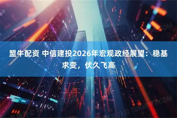 盟牛配资 中信建投2026年宏观政经展望：稳基求变，伏久飞高