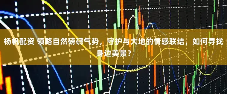 杨帆配资 领略自然磅礴气势，守护与大地的情感联结，如何寻找身边美景？