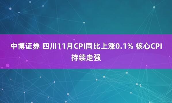 中博证券 四川11月CPI同比上涨0.1% 核心CPI持续走强