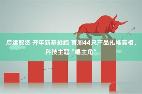 启运配资 开年新基抢跑 首周44只产品扎堆亮相，科技主题“唱主角”