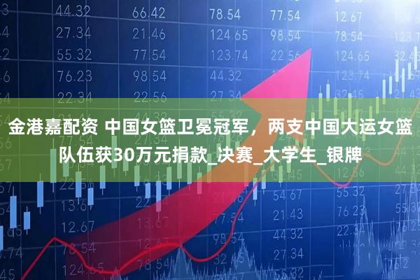 金港嘉配资 中国女篮卫冕冠军，两支中国大运女篮队伍获30万元捐款_决赛_大学生_银牌