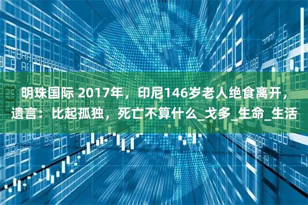 明珠国际 2017年，印尼146岁老人绝食离开，遗言：比起孤独，死亡不算什么_戈多_生命_生活