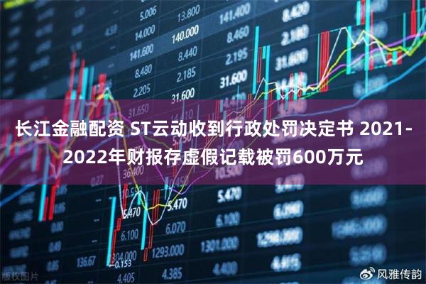 长江金融配资 ST云动收到行政处罚决定书 2021-2022年财报存虚假记载被罚600万元