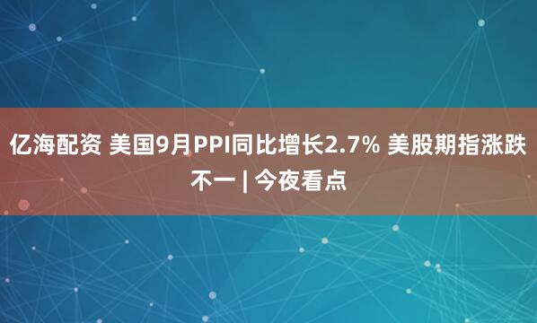 亿海配资 美国9月PPI同比增长2.7% 美股期指涨跌不一 | 今夜看点