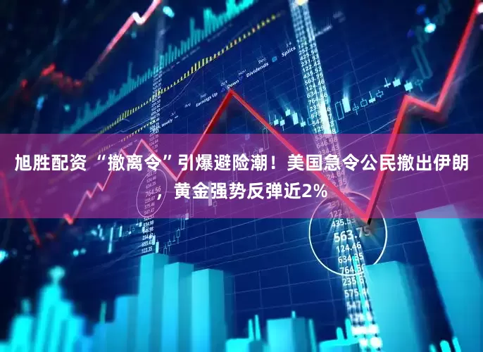 旭胜配资 “撤离令”引爆避险潮！美国急令公民撤出伊朗，黄金强势反弹近2%
