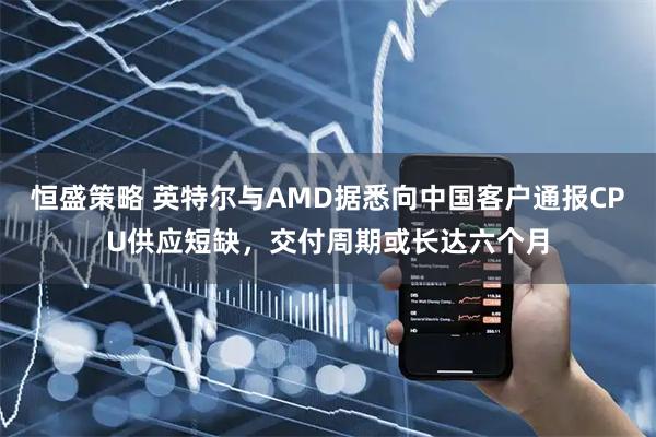 恒盛策略 英特尔与AMD据悉向中国客户通报CPU供应短缺，交付周期或长达六个月