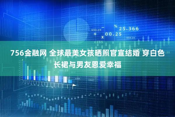 756金融网 全球最美女孩晒照官宣结婚 穿白色长裙与男友恩爱幸福