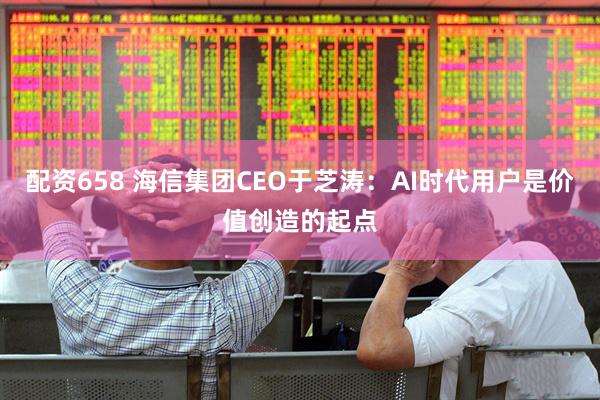 配资658 海信集团CEO于芝涛：AI时代用户是价值创造的起点